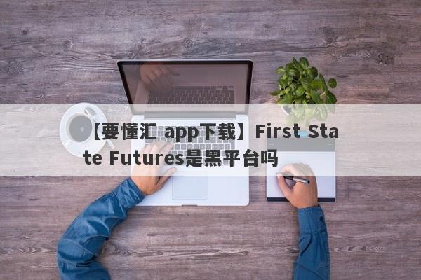 【要懂汇 app下载】First State Futures是黑平台吗
-第1张图片-要懂汇圈网