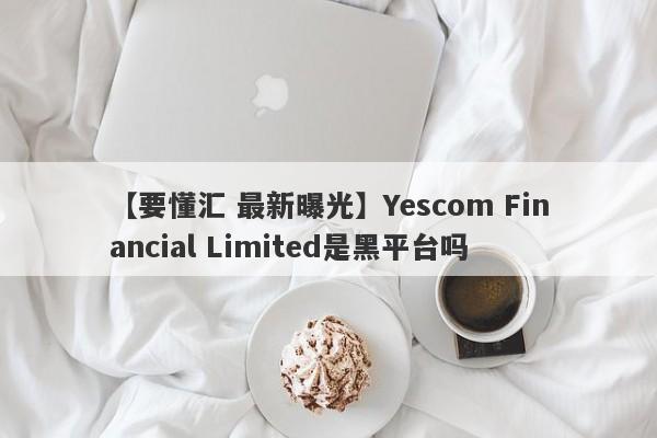 【要懂汇 最新曝光】Yescom Financial Limited是黑平台吗
-第1张图片-要懂汇圈网