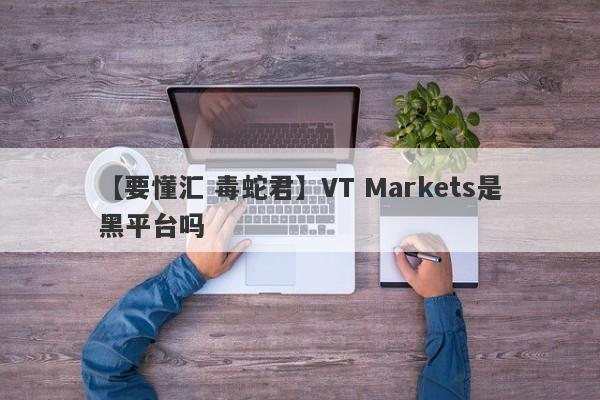 【要懂汇 毒蛇君】VT Markets是黑平台吗
-第1张图片-要懂汇圈网