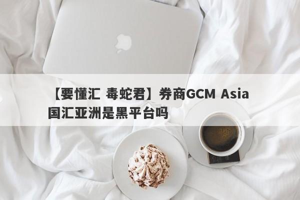 【要懂汇 毒蛇君】券商GCM Asia 国汇亚洲是黑平台吗
-第1张图片-要懂汇圈网