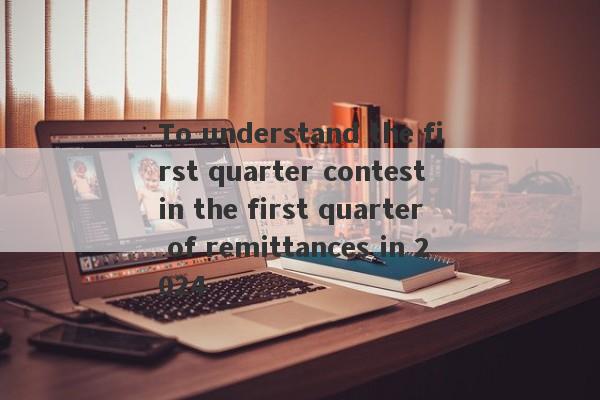 To understand the first quarter contest in the first quarter of remittances in 2024-第1张图片-要懂汇圈网