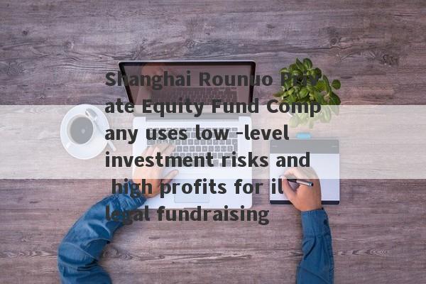 Shanghai Rounuo Private Equity Fund Company uses low -level investment risks and high profits for illegal fundraising-第1张图片-要懂汇圈网