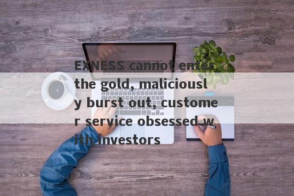 EXNESS cannot enter the gold, maliciously burst out, customer service obsessed with investors-第1张图片-要懂汇圈网