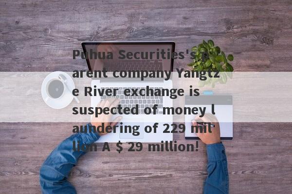 Puhua Securities's parent company Yangtze River exchange is suspected of money laundering of 229 million A $ 29 million!-第1张图片-要懂汇圈网