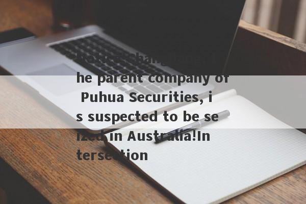 Notice!Changjiang, the parent company of Puhua Securities, is suspected to be seized in Australia!Intersection-第1张图片-要懂汇圈网