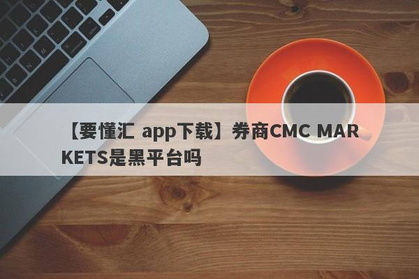 【要懂汇 app下载】券商CMC MARKETS是黑平台吗
-第1张图片-要懂汇圈网