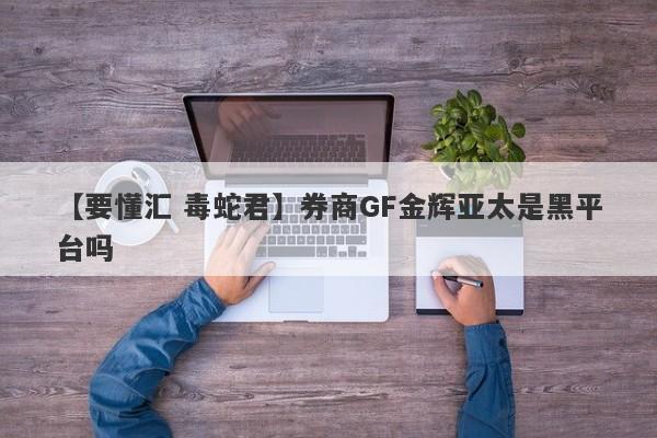 【要懂汇 毒蛇君】券商GF金辉亚太是黑平台吗
-第1张图片-要懂汇圈网