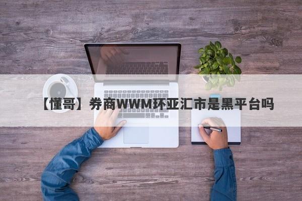 【懂哥】券商WWM环亚汇市是黑平台吗
-第1张图片-要懂汇圈网