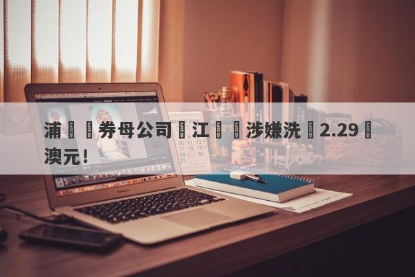 浦華證券母公司長江換匯涉嫌洗錢2.29億澳元！-第1张图片-要懂汇圈网