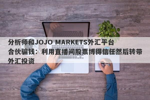 分析师和JOJO MARKETS外汇平台合伙骗钱：利用直播间股票博得信任然后转带外汇投资-第1张图片-要懂汇圈网