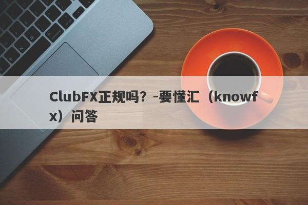 ClubFX正规吗？-要懂汇（knowfx）问答-第1张图片-要懂汇圈网