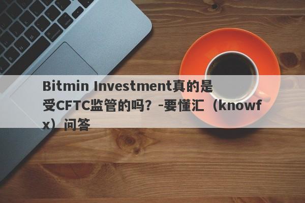 Bitmin Investment真的是受CFTC监管的吗？-要懂汇（knowfx）问答-第1张图片-要懂汇圈网