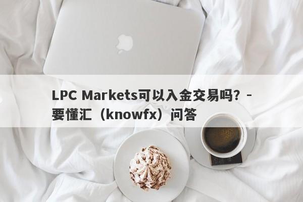 LPC Markets可以入金交易吗？-要懂汇（knowfx）问答-第1张图片-要懂汇圈网