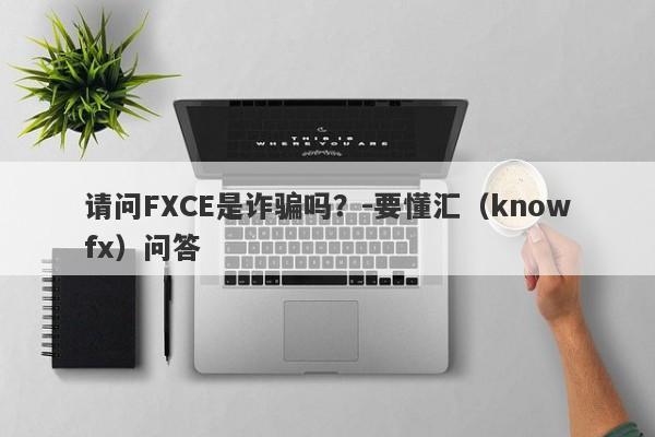 请问FXCE是诈骗吗？-要懂汇（knowfx）问答-第1张图片-要懂汇圈网