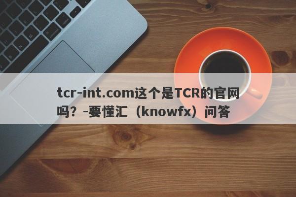 tcr-int.com这个是TCR的官网吗？-要懂汇（knowfx）问答-第1张图片-要懂汇圈网