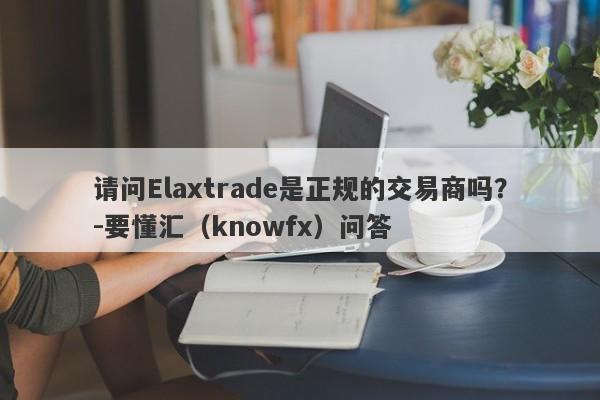 请问Elaxtrade是正规的交易商吗？-要懂汇（knowfx）问答-第1张图片-要懂汇圈网
