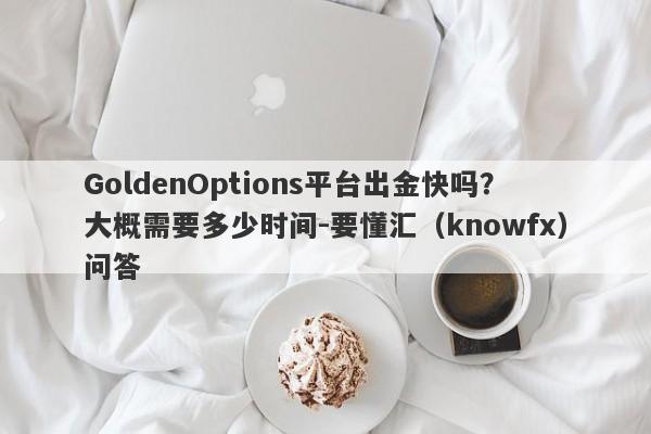 GoldenOptions平台出金快吗？大概需要多少时间-要懂汇（knowfx）问答-第1张图片-要懂汇圈网