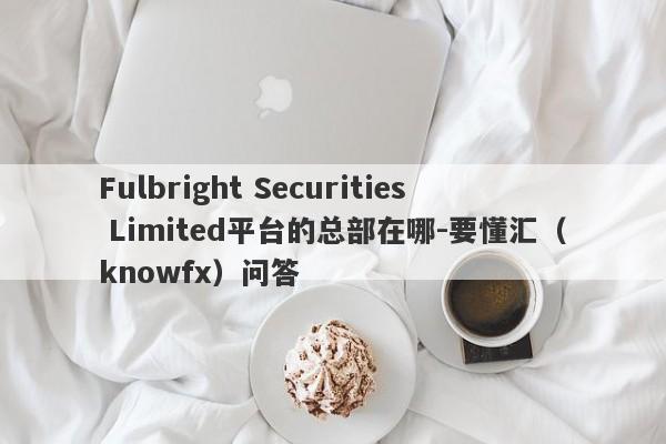 Fulbright Securities Limited平台的总部在哪-要懂汇（knowfx）问答-第1张图片-要懂汇圈网