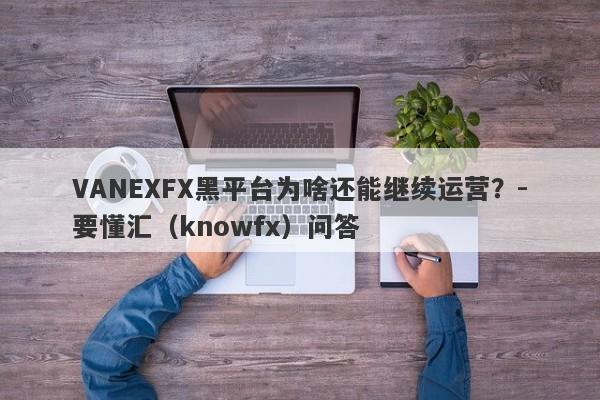 VANEXFX黑平台为啥还能继续运营？-要懂汇（knowfx）问答-第1张图片-要懂汇圈网