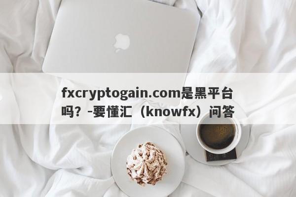 fxcryptogain.com是黑平台吗？-要懂汇（knowfx）问答-第1张图片-要懂汇圈网