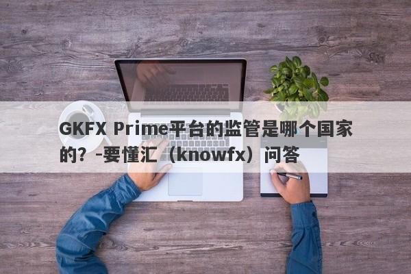 GKFX Prime平台的监管是哪个国家的？-要懂汇（knowfx）问答-第1张图片-要懂汇圈网