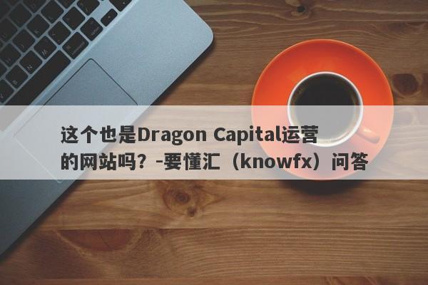 这个也是Dragon Capital运营的网站吗？-要懂汇（knowfx）问答-第1张图片-要懂汇圈网