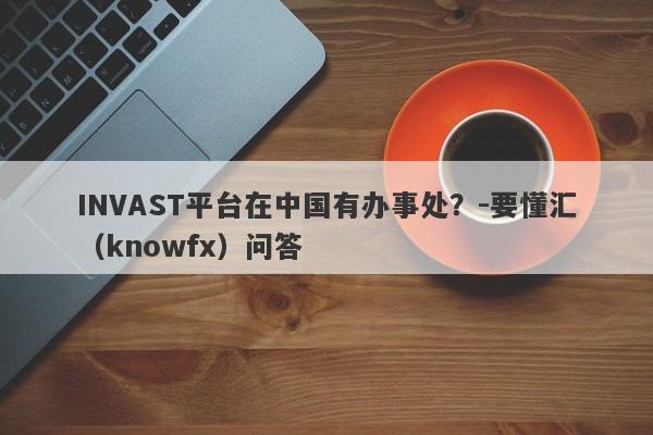 INVAST平台在中国有办事处？-要懂汇（knowfx）问答-第1张图片-要懂汇圈网