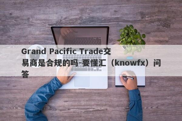 Grand Pacific Trade交易商是合规的吗-要懂汇（knowfx）问答-第1张图片-要懂汇圈网