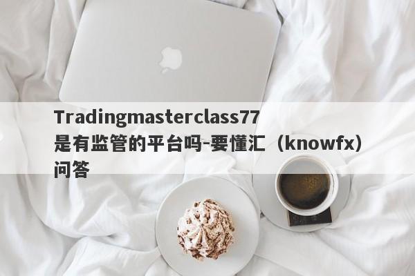 Tradingmasterclass77是有监管的平台吗-要懂汇（knowfx）问答-第1张图片-要懂汇圈网