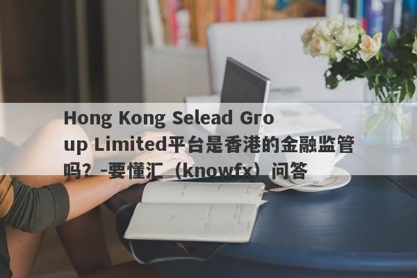 Hong Kong Selead Group Limited平台是香港的金融监管吗？-要懂汇（knowfx）问答-第1张图片-要懂汇圈网