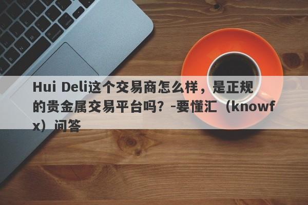 Hui Deli这个交易商怎么样，是正规的贵金属交易平台吗？-要懂汇（knowfx）问答-第1张图片-要懂汇圈网