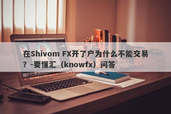 在Shivom FX开了户为什么不能交易？-要懂汇（knowfx）问答-第1张图片-要懂汇圈网