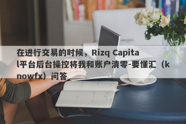 在进行交易的时候，Rizq Capital平台后台操控将我和账户清零-要懂汇（knowfx）问答-第1张图片-要懂汇圈网