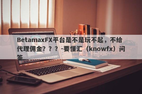 BetamaxFX平台是不是玩不起，不给代理佣金？？？-要懂汇（knowfx）问答-第1张图片-要懂汇圈网