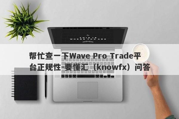 帮忙查一下Wave Pro Trade平台正规性-要懂汇（knowfx）问答-第1张图片-要懂汇圈网