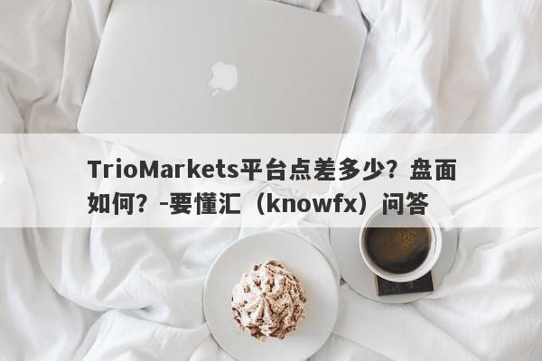 TrioMarkets平台点差多少？盘面如何？-要懂汇（knowfx）问答-第1张图片-要懂汇圈网