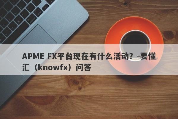 APME FX平台现在有什么活动？-要懂汇（knowfx）问答-第1张图片-要懂汇圈网