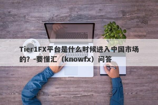 Tier1FX平台是什么时候进入中国市场的？-要懂汇（knowfx）问答-第1张图片-要懂汇圈网