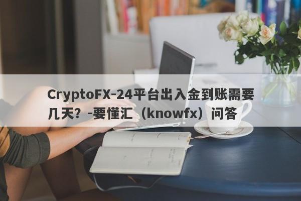 CryptoFX-24平台出入金到账需要几天？-要懂汇（knowfx）问答-第1张图片-要懂汇圈网