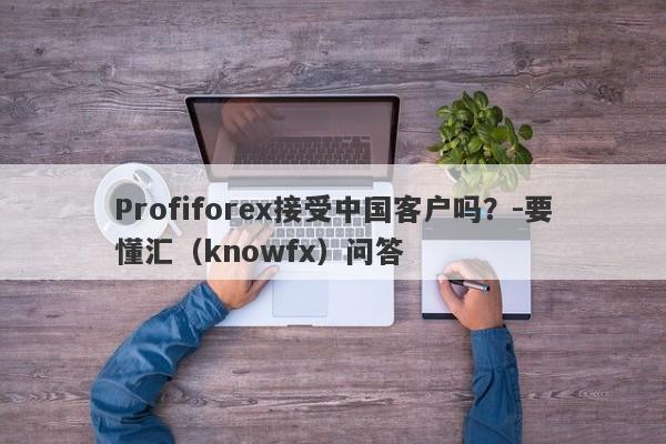 Profiforex接受中国客户吗？-要懂汇（knowfx）问答-第1张图片-要懂汇圈网