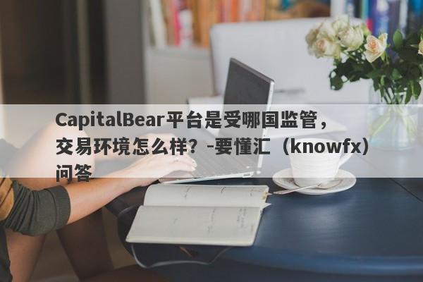 CapitalBear平台是受哪国监管，交易环境怎么样？-要懂汇（knowfx）问答-第1张图片-要懂汇圈网