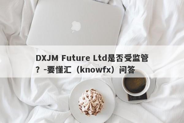 DXJM Future Ltd是否受监管？-要懂汇（knowfx）问答-第1张图片-要懂汇圈网