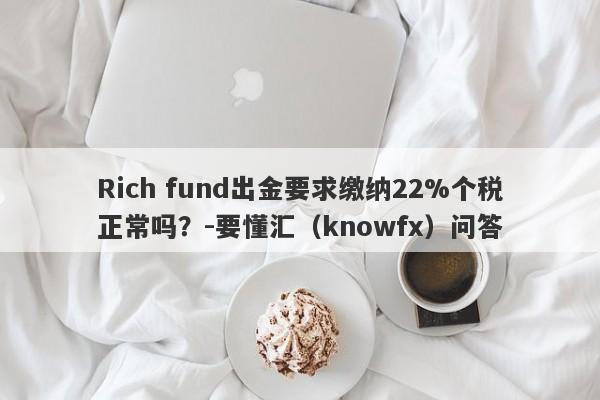 Rich fund出金要求缴纳22%个税正常吗？-要懂汇（knowfx）问答-第1张图片-要懂汇圈网
