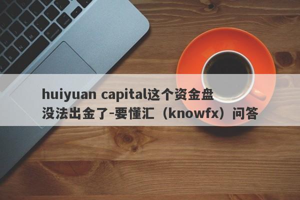 huiyuan capital这个资金盘没法出金了-要懂汇（knowfx）问答-第1张图片-要懂汇圈网