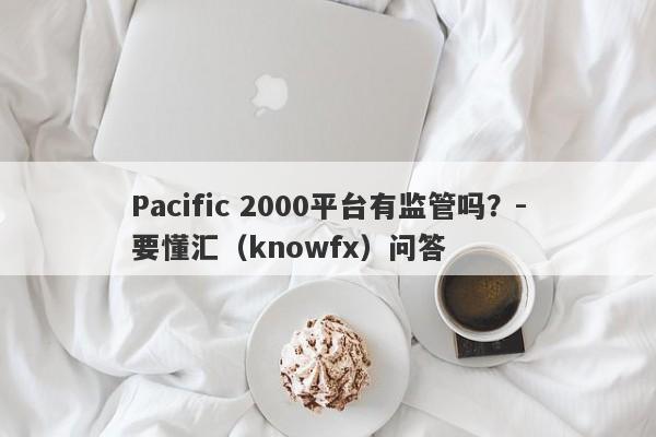 Pacific 2000平台有监管吗？-要懂汇（knowfx）问答-第1张图片-要懂汇圈网