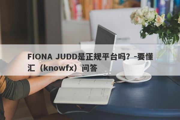 FIONA JUDD是正规平台吗？-要懂汇（knowfx）问答-第1张图片-要懂汇圈网