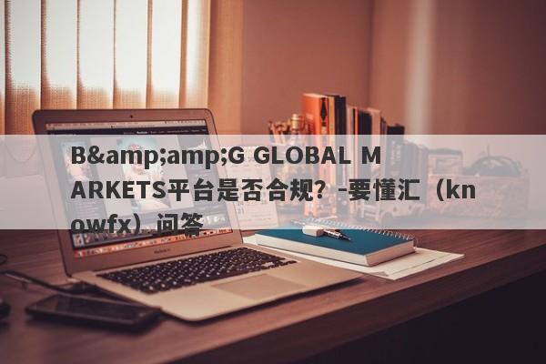 B&amp;G GLOBAL MARKETS平台是否合规？-要懂汇（knowfx）问答-第1张图片-要懂汇圈网