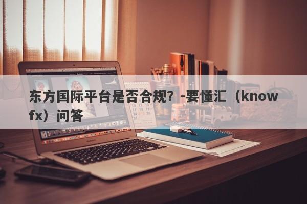 东方国际平台是否合规？-要懂汇（knowfx）问答-第1张图片-要懂汇圈网