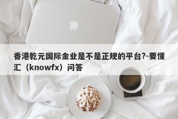 香港乾元国际金业是不是正规的平台?-要懂汇（knowfx）问答-第1张图片-要懂汇圈网