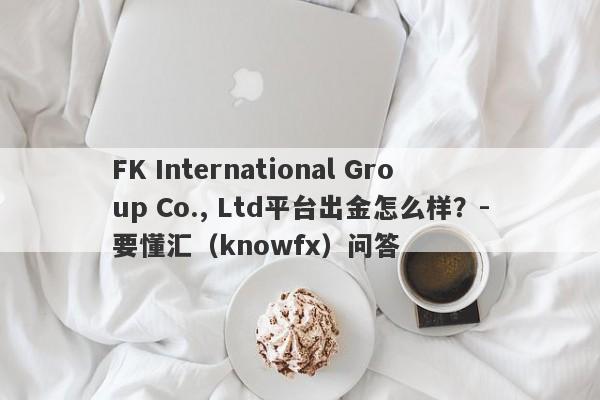 FK International Group Co., Ltd平台出金怎么样？-要懂汇（knowfx）问答-第1张图片-要懂汇圈网